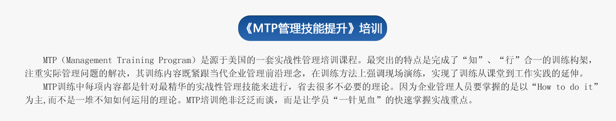《ＭＴＰ管理技能提升》培訓(xùn)
     MTP（Management Training Program）是源于美國(guó)的一套實(shí)戰(zhàn)性管理培訓(xùn)課程。最突出的特點(diǎn)是完成了“知”、“行”合一的訓(xùn)練構(gòu)架，注重實(shí)際管理問(wèn)題的解決，其訓(xùn)練內(nèi)容既緊跟當(dāng)代企業(yè)管理前沿理念，在訓(xùn)練方法上強(qiáng)調(diào)現(xiàn)場(chǎng)演練，實(shí)現(xiàn)了訓(xùn)練從課堂到工作實(shí)踐的延伸。
   MTP訓(xùn)練中每項(xiàng)內(nèi)容都是針對(duì)最精華的實(shí)戰(zhàn)性管理技能來(lái)進(jìn)行，省去很多不必要的理論。因?yàn)槠髽I(yè)管理人員要掌握的是以“How to do it”為主,而不是一堆不知如何運(yùn)用的理論。MTP培訓(xùn)絕非泛泛而談，而是讓學(xué)員“一針見(jiàn)血”的快速掌握實(shí)戰(zhàn)重點(diǎn)。