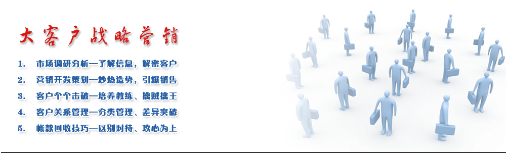 大客戶戰(zhàn)略營(yíng)銷
1.	市場(chǎng)調(diào)研分析—了解信息，解密客戶 
2.	營(yíng)銷開發(fā)策劃—炒熱造勢(shì)，引爆銷售
3.	客戶個(gè)個(gè)擊破—培養(yǎng)教練、擒賊擒王
4.	客戶關(guān)系管理—分類管理、差異突破
5.	帳款回收技巧—區(qū)別對(duì)待、攻心為上